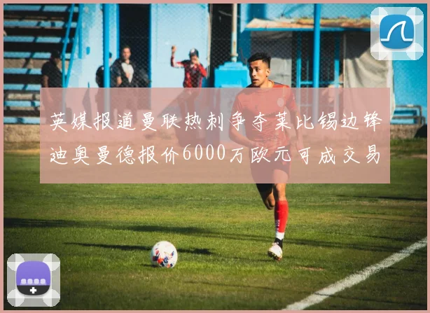 英媒报道曼联热刺争夺莱比锡边锋迪奥曼德报价6000万欧元可成交易