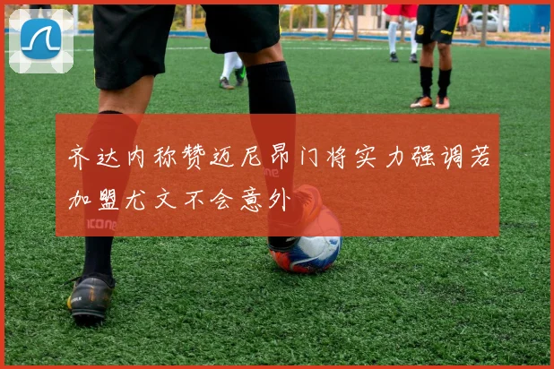 齐达内称赞迈尼昂门将实力强调若加盟尤文不会意外