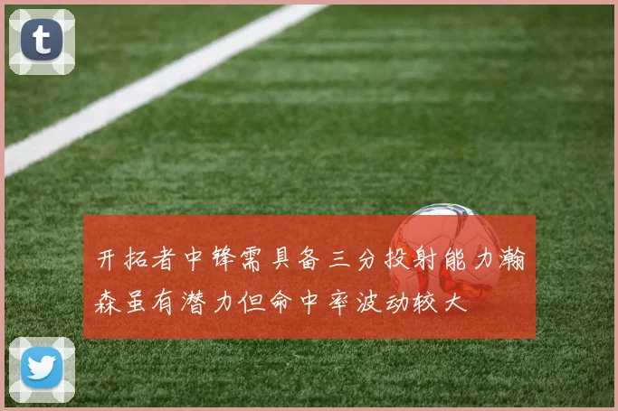 开拓者中锋需具备三分投射能力瀚森虽有潜力但命中率波动较大