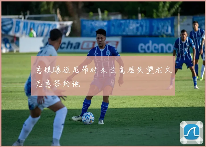 意媒曝迈尼昂对米兰高层失望尤文无意签约他