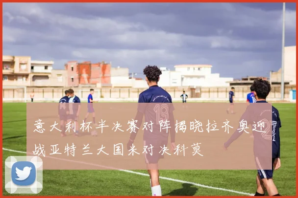 意大利杯半决赛对阵揭晓拉齐奥迎战亚特兰大国米对决科莫