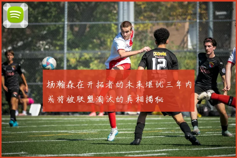 杨瀚森在开拓者的未来堪忧三年内或将被联盟淘汰的真相揭秘