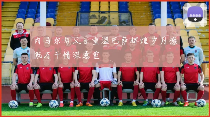 内马尔与父亲重温巴萨辉煌岁月感慨万千情深意重