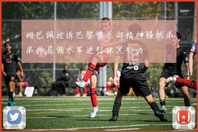 姆巴佩控诉巴黎俱乐部精神骚扰弟弟并雇佣水军进行抹黑行为