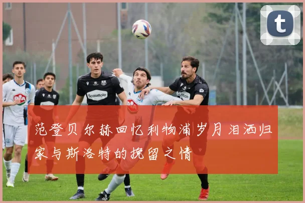 范登贝尔赫回忆利物浦岁月泪洒归家与斯洛特的挽留之情