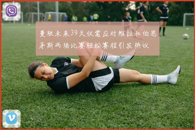 曼联未来39天仅需应对维拉和伯恩茅斯两场比赛轻松赛程引发热议