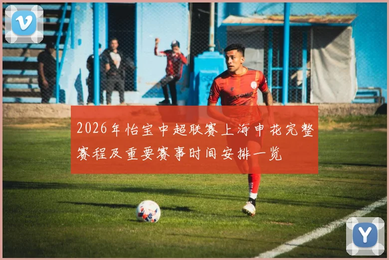2026年怡宝中超联赛上海申花完整赛程及重要赛事时间安排一览