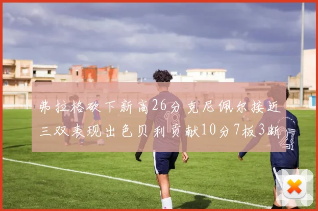 弗拉格砍下新高26分克尼佩尔接近三双表现出色贝利贡献10分7板3断