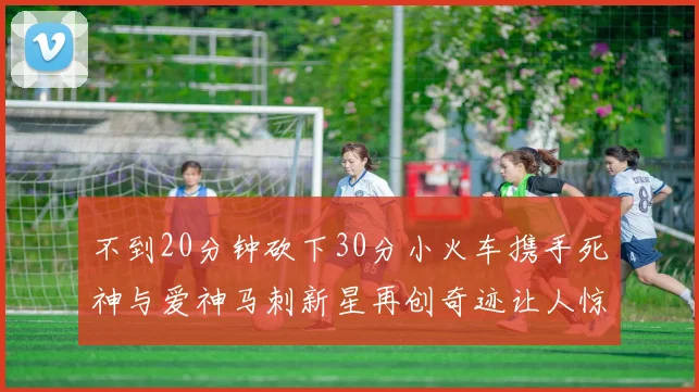 不到20分钟砍下30分小火车携手死神与爱神马刺新星再创奇迹让人惊讶