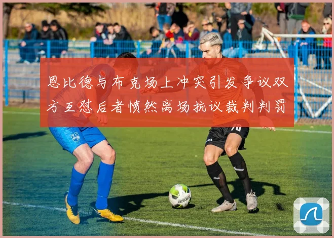 恩比德与布克场上冲突引发争议双方互怼后者愤然离场抗议裁判判罚