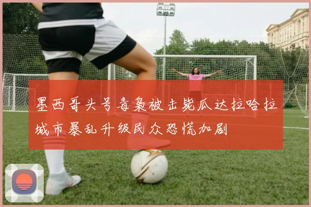 墨西哥头号毒枭被击毙瓜达拉哈拉城市暴乱升级民众恐慌加剧