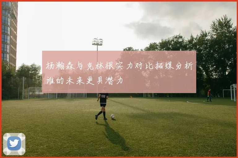 杨瀚森与克林根实力对比拓媒分析谁的未来更具潜力