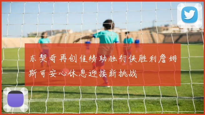 东契奇再创佳绩助独行侠胜利詹姆斯可安心休息迎接新挑战