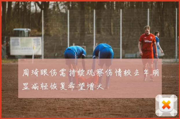 周琦眼伤需持续观察伤情较去年明显减轻恢复希望增大