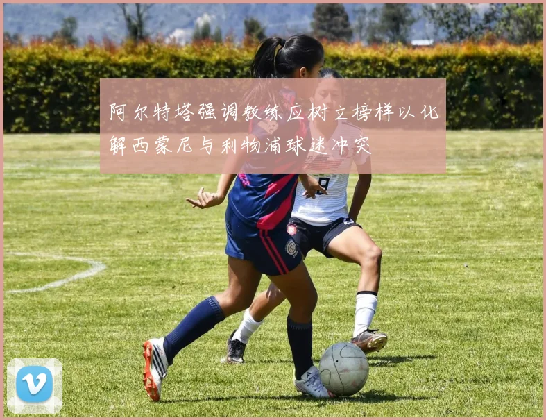 阿尔特塔强调教练应树立榜样以化解西蒙尼与利物浦球迷冲突