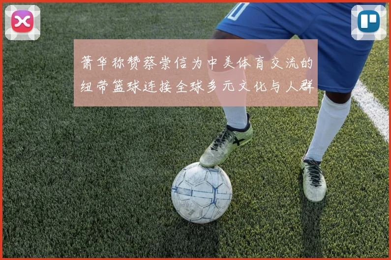 萧华称赞蔡崇信为中美体育交流的纽带篮球连接全球多元文化与人群