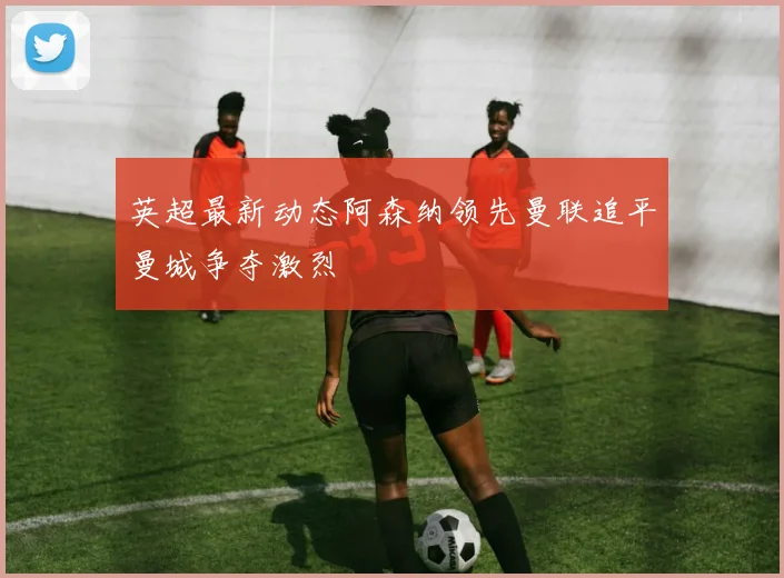 英超最新动态阿森纳领先曼联追平曼城争夺激烈