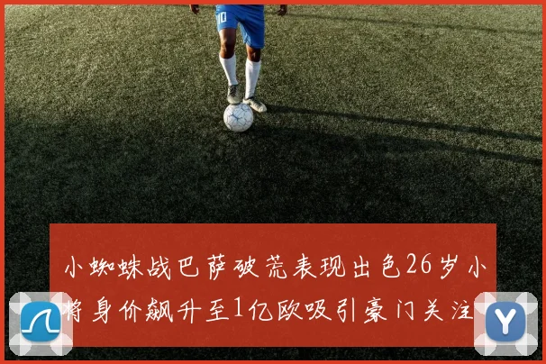 小蜘蛛战巴萨破荒表现出色26岁小将身价飙升至1亿欧吸引豪门关注